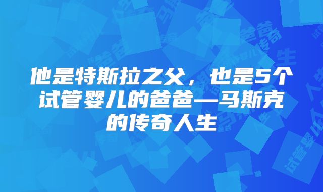 他是特斯拉之父,也是5个试管婴儿的爸爸—马斯克的传奇人生