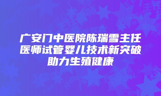 广安门中医院陈瑞雪主任医师试管婴儿技术新突破助力生殖健康