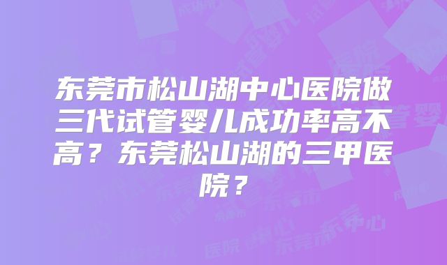 东莞市松山湖中心医院做三代试管婴儿成功率高不高？东莞松山湖的三甲医院？
