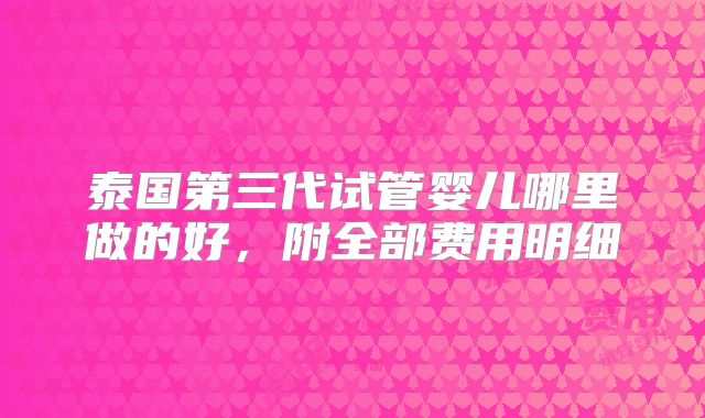 泰国第三代试管婴儿哪里做的好,附全部费用明细