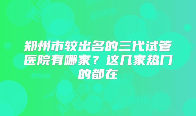 郑州市较出名的三代试管医院有哪家?这几家热门的都在