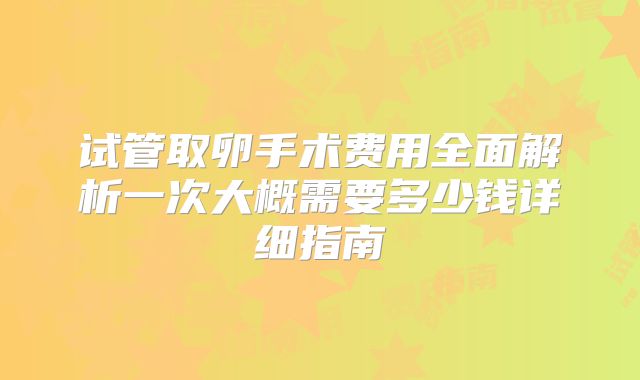 试管取卵手术费用全面解析一次大概需要多少钱详细指南