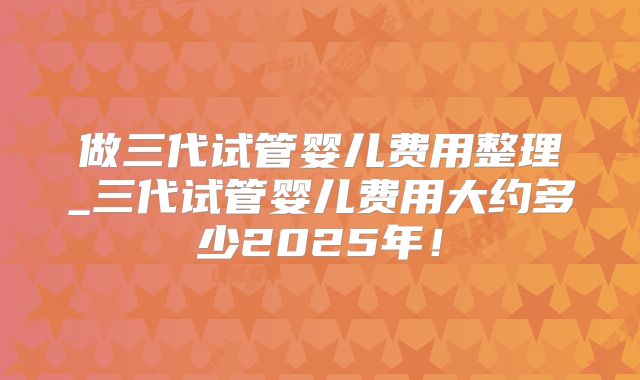 做三代试管婴儿费用整理_三代试管婴儿费用大约多少2025年!