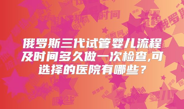 俄罗斯三代试管婴儿流程及时间多久做一次检查,可选择的医院有哪些?
