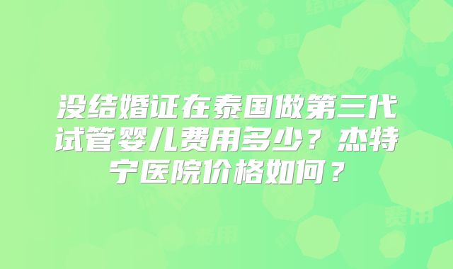 没结婚证在泰国做第三代试管婴儿费用多少?杰特宁医院价格如何?