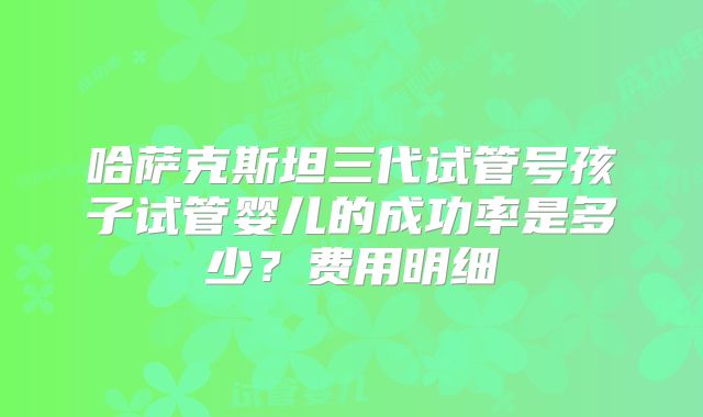 哈萨克斯坦三代试管号孩子试管婴儿的成功率是多少?费用明细