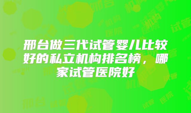 邢台做三代试管婴儿比较好的私立机构排名榜,哪家试管医院好
