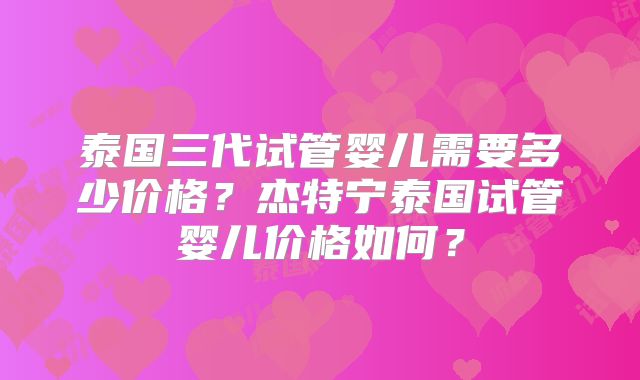 泰国三代试管婴儿需要多少价格？杰特宁泰国试管婴儿价格如何？