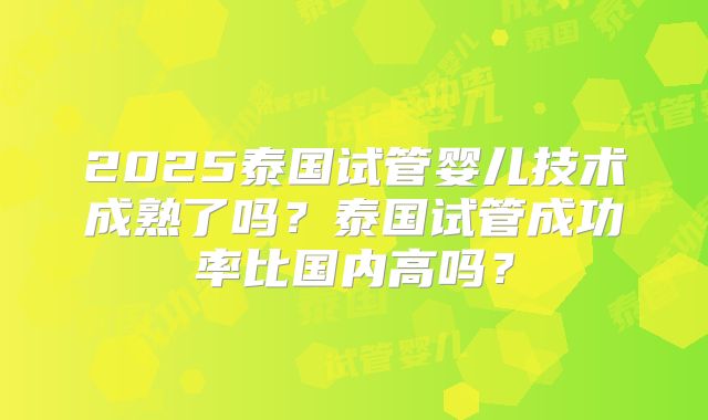 2025泰国试管婴儿技术成熟了吗？泰国试管成功率比国内高吗？