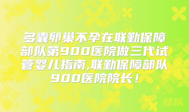 多囊卵巢不孕在联勤保障部队第900医院做三代试管婴儿指南,联勤保障部队900医院院长!