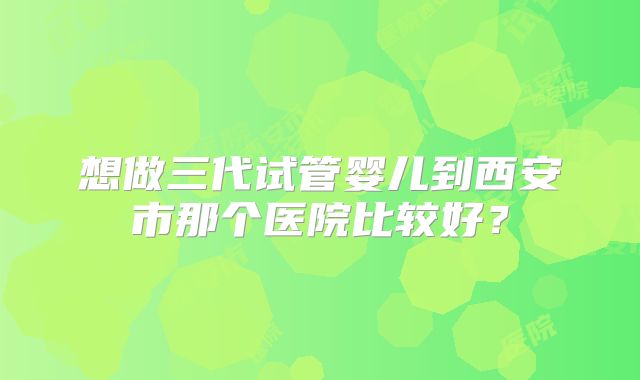 想做三代试管婴儿到西安市那个医院比较好?