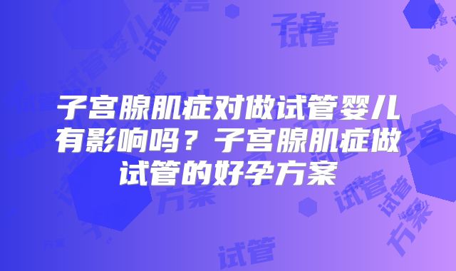 子宫腺肌症对做试管婴儿有影响吗?子宫腺肌症做试管的好孕方案