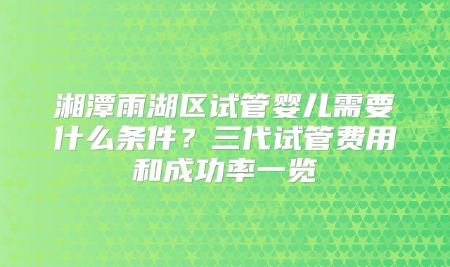 湘潭雨湖区试管婴儿需要什么条件?三代试管费用和成功率一览