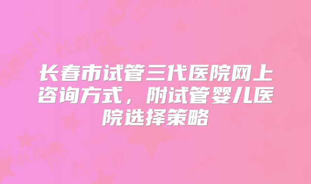 长春市试管三代医院网上咨询方式，附试管婴儿医院选择策略