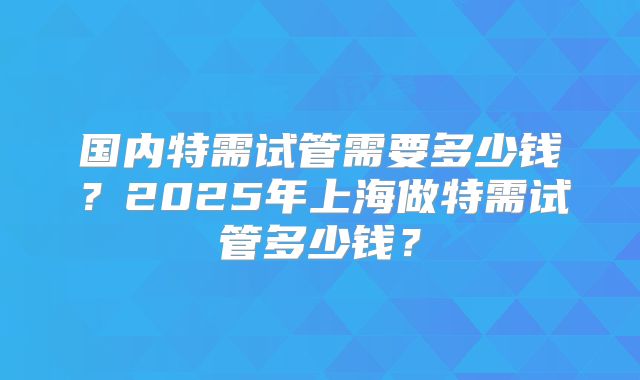 国内特需试管需要多少钱?2025年上海做特需试管多少钱?
