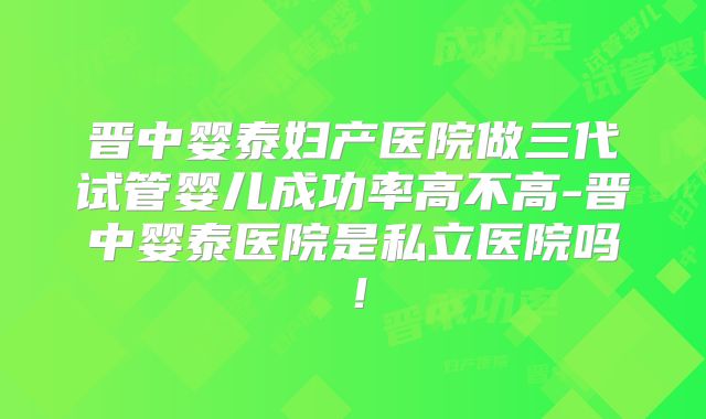 晋中婴泰妇产医院做三代试管婴儿成功率高不高-晋中婴泰医院是私立医院吗！