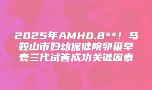 2025年AMH0.8**!马鞍山市妇幼保健院卵巢早衰三代试管成功关键因素