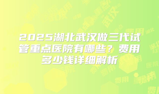 2025湖北武汉做三代试管重点医院有哪些?费用多少钱详细解析