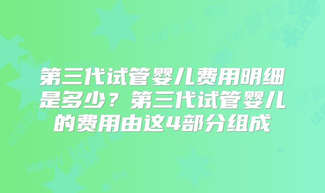 第三代试管婴儿费用明细是多少？第三代试管婴儿的费用由这4部分组成