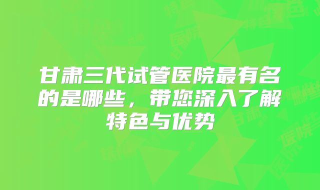 甘肃三代试管医院最有名的是哪些,带您深入了解特色与优势