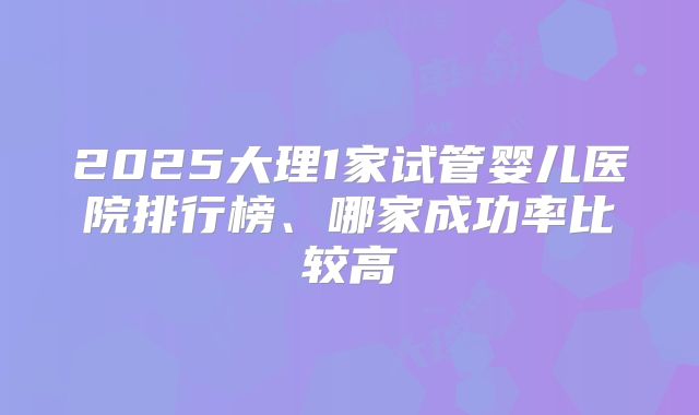 2025大理1家试管婴儿医院排行榜、哪家成功率比较高