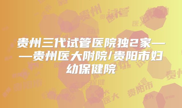 贵州三代试管医院独2家——贵州医大附院/贵阳市妇幼保健院