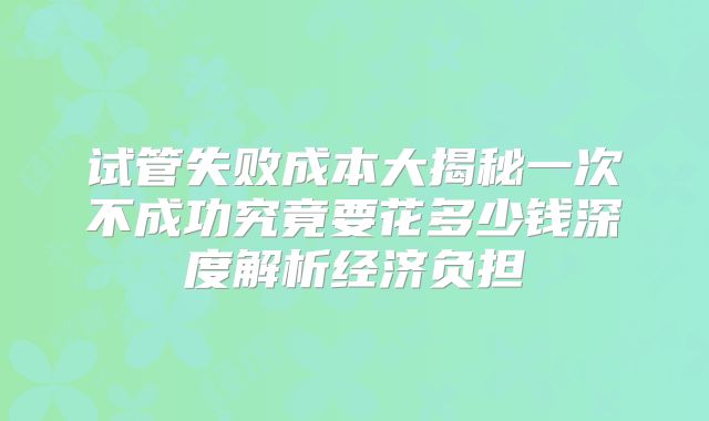 试管失败成本大揭秘一次不成功究竟要花多少钱深度解析经济负担