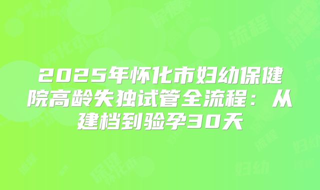 2025年怀化市妇幼保健院高龄失独试管全流程：从建档到验孕30天