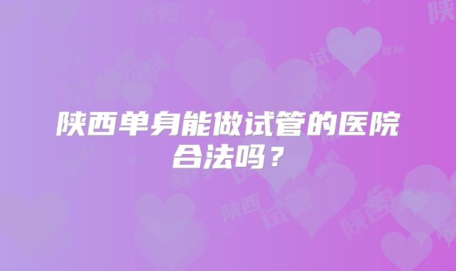 陕西单身能做试管的医院合法吗?