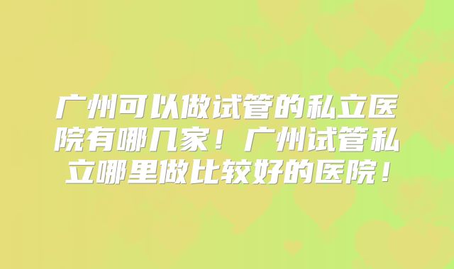 广州可以做试管的私立医院有哪几家！广州试管私立哪里做比较好的医院！