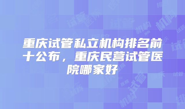 重庆试管私立机构排名前十公布,重庆民营试管医院哪家好
