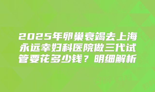 2025年卵巢衰竭去上海永远幸妇科医院做三代试管要花多少钱？明细解析