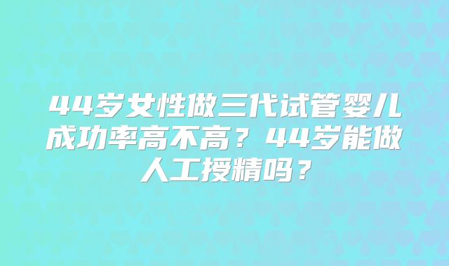 44岁女性做三代试管婴儿成功率高不高?44岁能做人工授精吗?