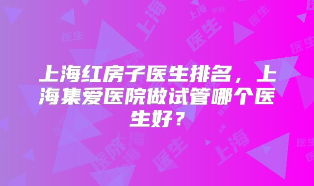 上海红房子医生排名,上海集爱医院做试管哪个医生好?