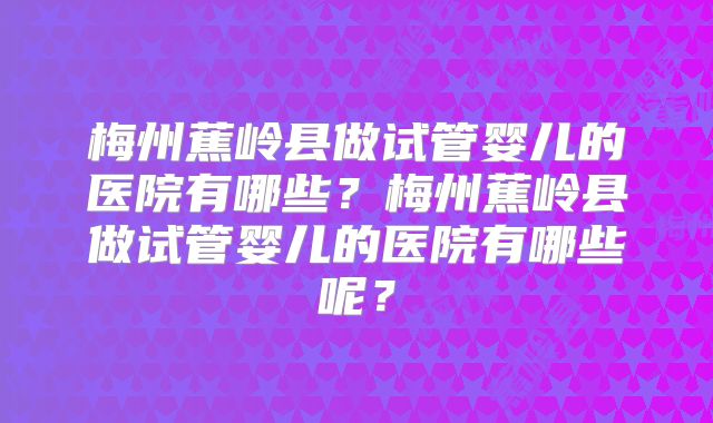 梅州蕉岭县做试管婴儿的医院有哪些?梅州蕉岭县做试管婴儿的医院有哪些呢?