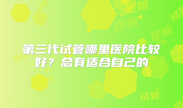 第三代试管哪里医院比较好？总有适合自己的
