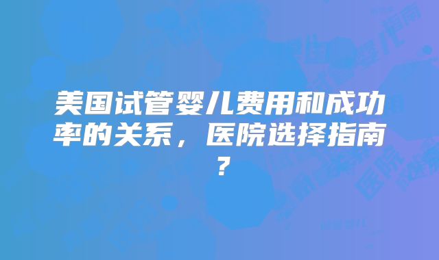 美国试管婴儿费用和成功率的关系,医院选择指南?