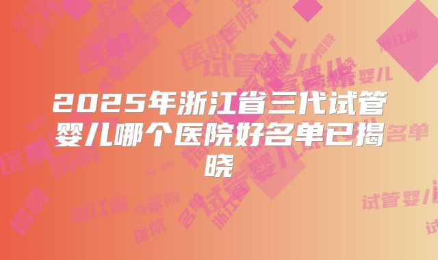 2025年浙江省三代试管婴儿哪个医院好名单已揭晓