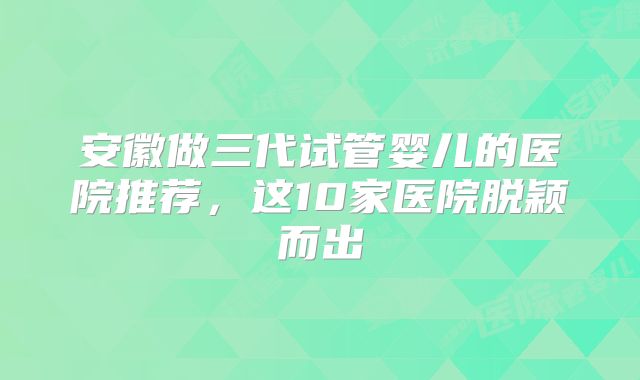 安徽做三代试管婴儿的医院推荐,这10家医院脱颖而出