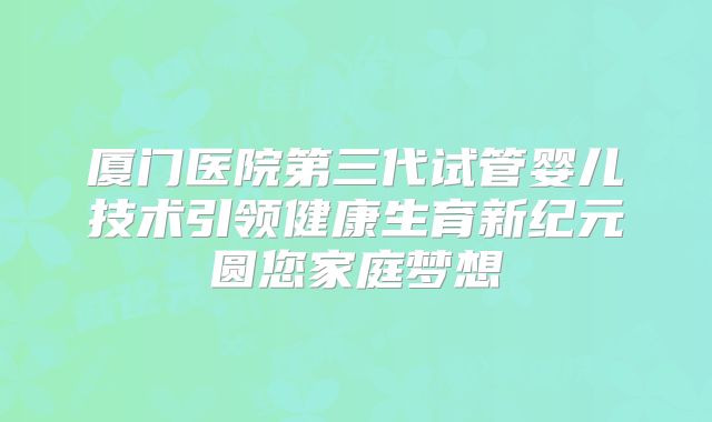厦门医院第三代试管婴儿技术引领健康生育新纪元圆您家庭梦想