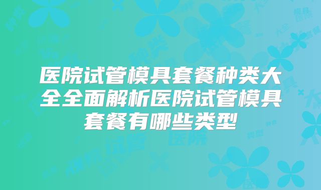 医院试管模具套餐种类大全全面解析医院试管模具套餐有哪些类型