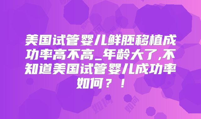 美国试管婴儿鲜胚移植成功率高不高_年龄大了,不知道美国试管婴儿成功率如何?!
