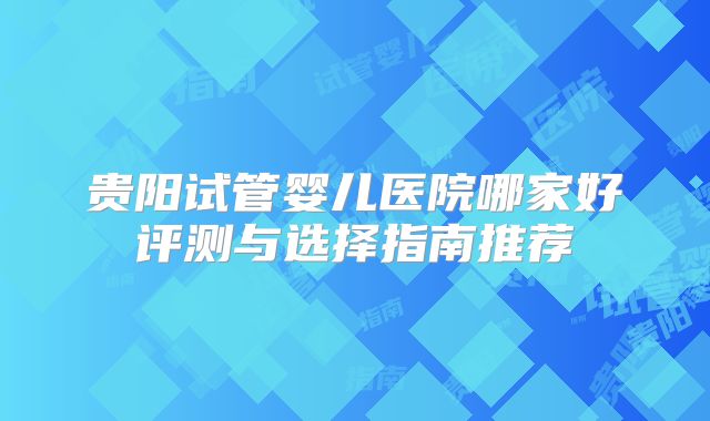 贵阳试管婴儿医院哪家好评测与选择指南推荐