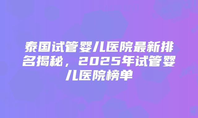 泰国试管婴儿医院最新排名揭秘,2025年试管婴儿医院榜单
