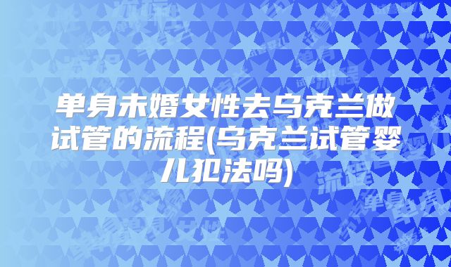 单身未婚女性去乌克兰做试管的流程(乌克兰试管婴儿犯法吗)