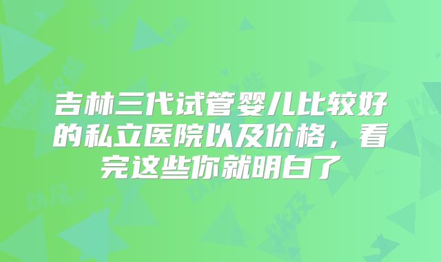 吉林三代试管婴儿比较好的私立医院以及价格,看完这些你就明白了
