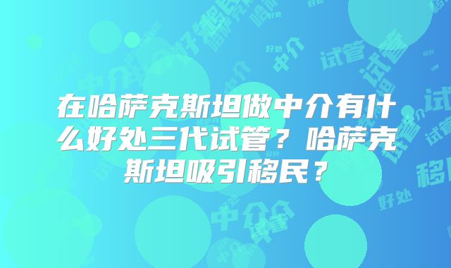 在哈萨克斯坦做中介有什么好处三代试管?哈萨克斯坦吸引移民?