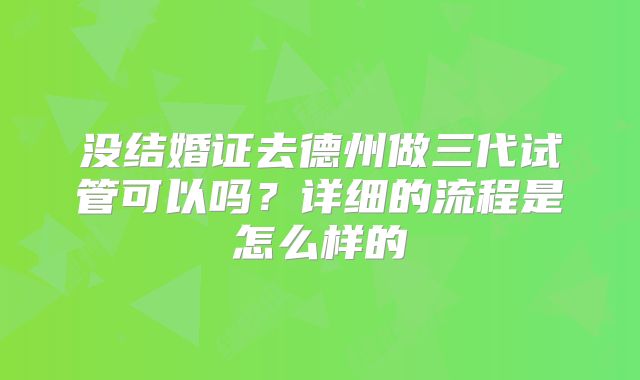 没结婚证去德州做三代试管可以吗?详细的流程是怎么样的