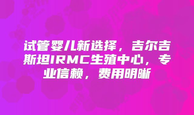 试管婴儿新选择,吉尔吉斯坦IRMC生殖中心,专业信赖,费用明晰