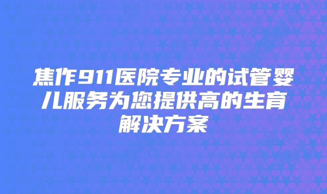 焦作911医院专业的试管婴儿服务为您提供高的生育解决方案